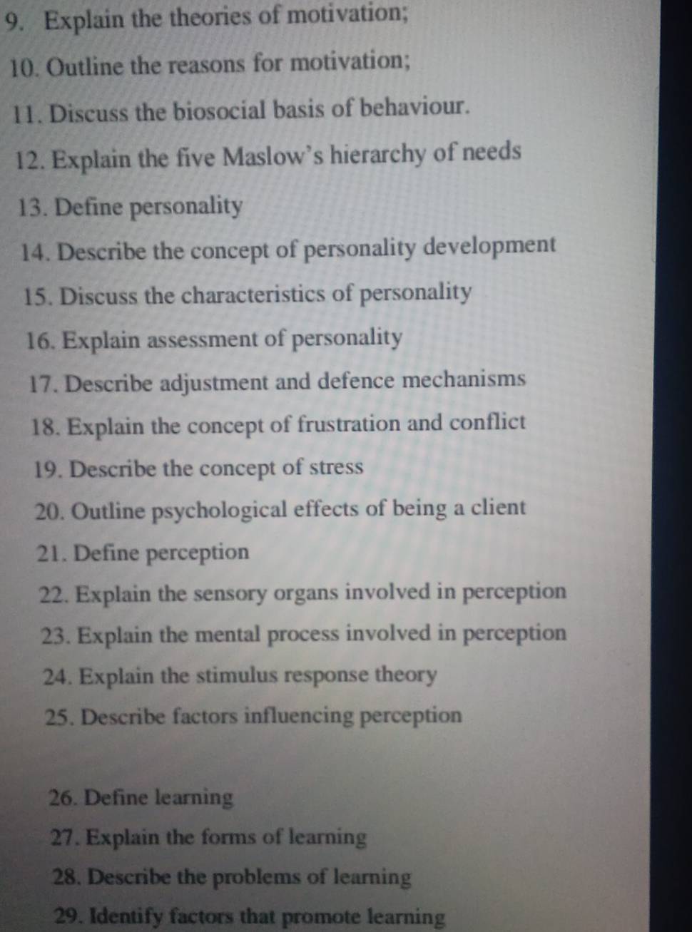 Explain the theories of motivation; 
10. Outline the reasons for motivation; 
11. Discuss the biosocial basis of behaviour. 
12. Explain the five Maslow’s hierarchy of needs 
13. Define personality 
14. Describe the concept of personality development 
15. Discuss the characteristics of personality 
16. Explain assessment of personality 
17. Describe adjustment and defence mechanisms 
18. Explain the concept of frustration and conflict 
19. Describe the concept of stress 
20. Outline psychological effects of being a client 
21. Define perception 
22. Explain the sensory organs involved in perception 
23. Explain the mental process involved in perception 
24. Explain the stimulus response theory 
25. Describe factors influencing perception 
26. Define learning 
27. Explain the forms of learning 
28. Describe the problems of learning 
29. Identify factors that promote learning