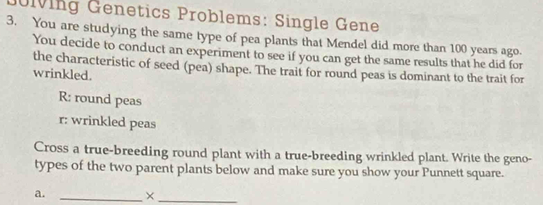 Jölving Genetics Problems: Single Gene 
3. You are studying the same type of pea plants that Mendel did more than 100 years ago. 
You decide to conduct an experiment to see if you can get the same results that he did for 
the characteristic of seed (pea) shape. The trait for round peas is dominant to the trait for 
wrinkled. 
R: round peas 
r: wrinkled peas 
Cross a true-breeding round plant with a true-breeding wrinkled plant. Write the geno- 
types of the two parent plants below and make sure you show your Punnett square. 
a._ 
_