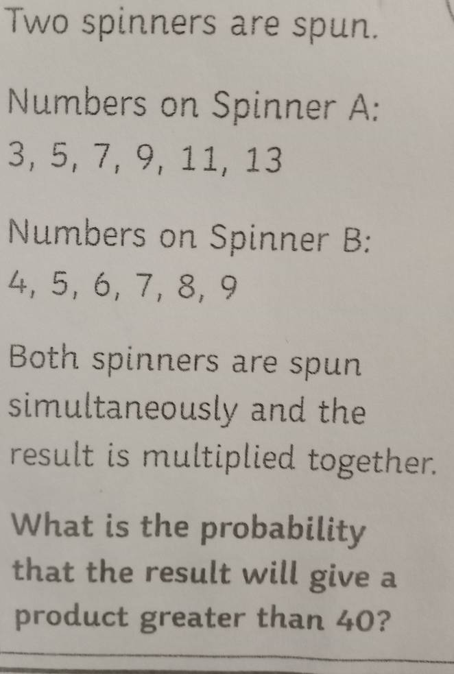 Two spinners are spun. 
Numbers on Spinner A:
3, 5, 7, 9, 11, 13
Numbers on Spinner B:
4, 5, 6, 7, 8, 9
Both spinners are spun 
simultaneously and the 
result is multiplied together. 
What is the probability 
that the result will give a 
product greater than 40?