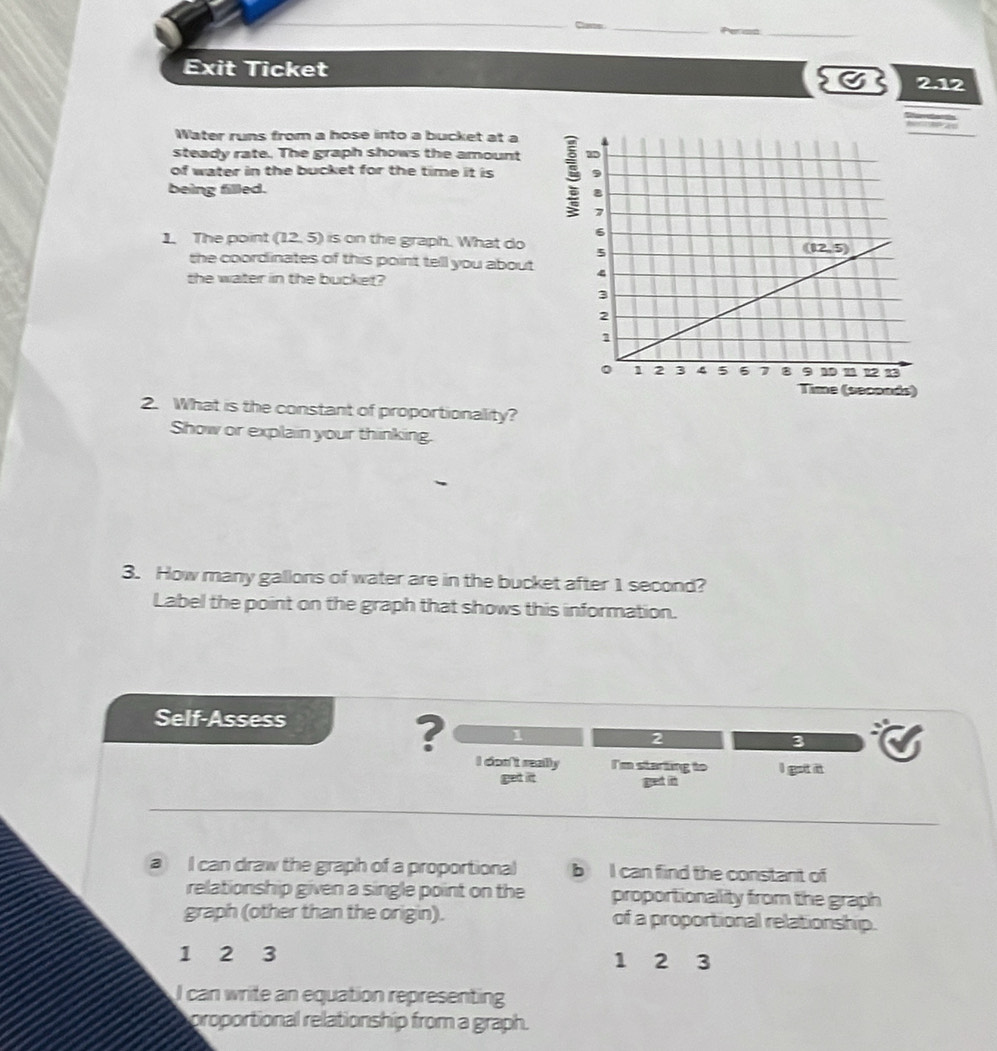 Exit Ticket C 212
Water runs from a hose into a bucket at a
steady rate. The graph shows the amount
of water in the bucket for the time it is 5
being filled. 
1. The point (12. 5) is on the graph. What do 
the coordinates of this point tell you about 
the water in the bucket?
(seconds)
2. What is the constant of proportionality?
Show or explain your thinking.
3. How many gallons of water are in the bucket after 1 second?
Label the point on the graph that shows this information.
Self-Assess
? 1
2
3
I don't really I'm starting to I got it
get it gret it
a I can draw the graph of a proportional b I can find the constant of
relationship given a single point on the proportionality from the graph
graph (other than the origin). of a proportional relationship.
1 2 3 1 2 3
can write an equation representing
proportional relationship from a graph.