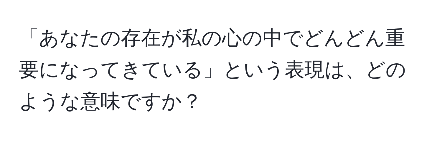 「あなたの存在が私の心の中でどんどん重要になってきている」という表現は、どのような意味ですか？