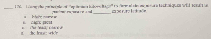 Using the principle of “optimum kilovoltage” to formulate exposure techniques will result in
_patient exposure and_ exposure latitude.
a. high; narrow
b. high; great
c. the least; narrow
d. the least; wide