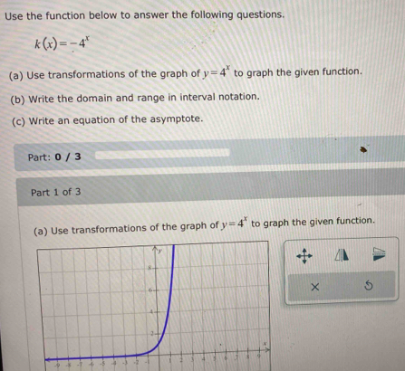 Use the function below to answer the following questions.
k(x)=-4^x
(a) Use transformations of the graph of y=4^x to graph the given function.
(b) Write the domain and range in interval notation.
(c) Write an equation of the asymptote.
Part: 0 / 3
Part 1 of 3
(a) Use transformations of the graph of y=4^x to graph the given function.
× 5
-8