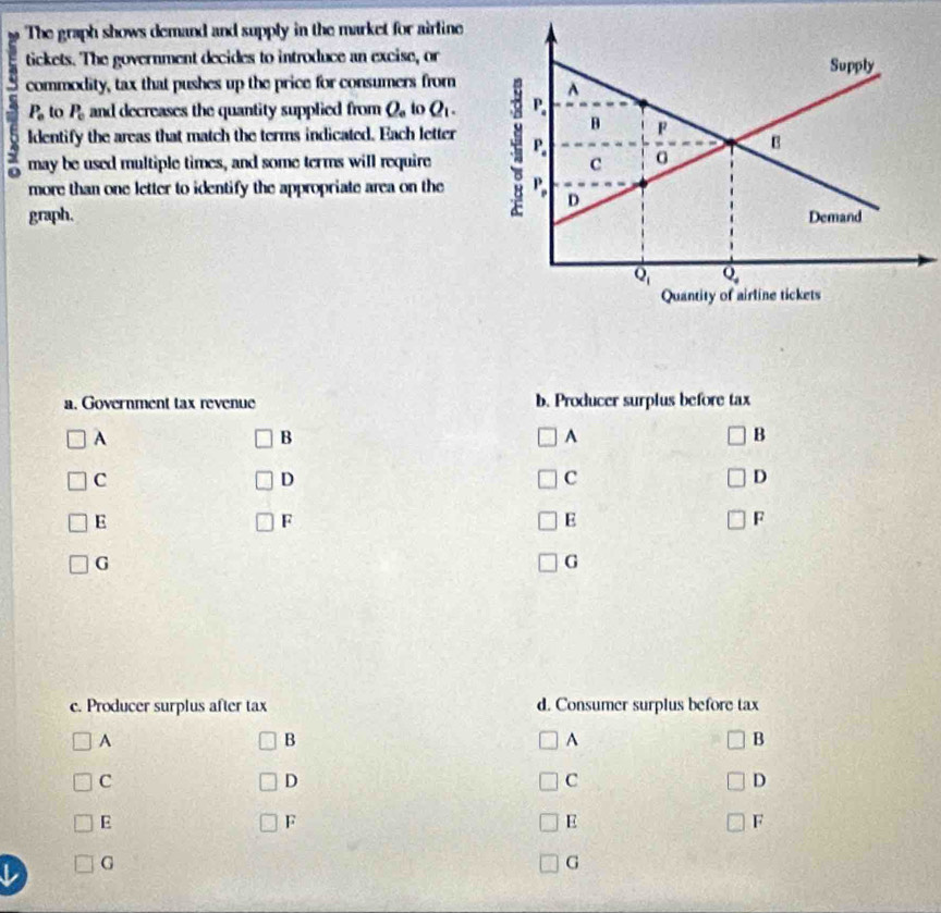 The graph shows demand and supply in the market for airline
tickets. The government decides to introduce an excise, or
commodity, tax that pushes up the price for consumers from
P_0 to P_c and decreases the quantity supplied from Q_e to Q_1.
ldentify the areas that match the terms indicated. Each letter
may be used multiple times, and some terms will require
more than one letter to identify the appropriate area on the
graph. 
a. Government tax revenue b. Producer surplus before tax
A
B
A
B
C
D
C
D
E
F
E
F
G
G
c. Producer surplus after tax d. Consumer surplus before tax
A
B
A
B
C
D
C
D
E
F
E
F
G
G