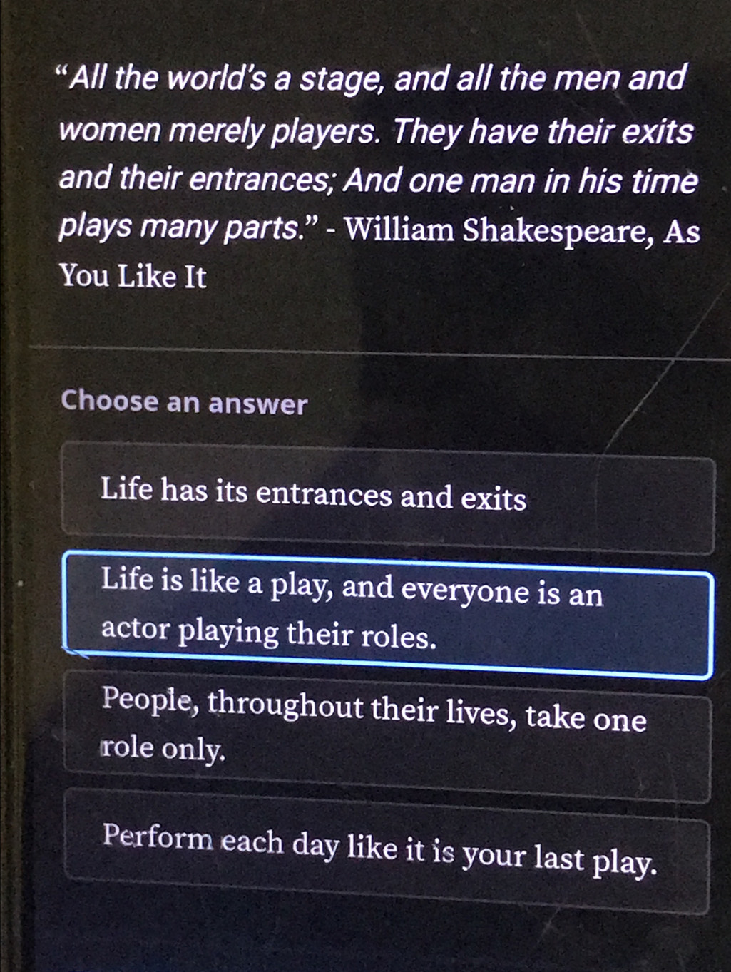 “All the world’s a stage, and all the men and
women merely players. They have their exits
and their entrances; And one man in his time
plays many parts.” - William Shakespeare, As
You Like It
Choose an answer
Life has its entrances and exits
Life is like a play, and everyone is an
actor playing their roles.
People, throughout their lives, take one
role only.
Perform each day like it is your last play.