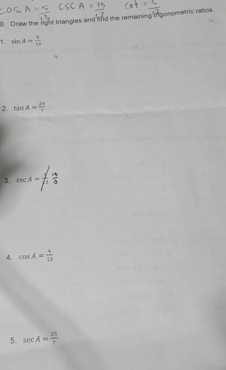 Draw the right triangles and find the remaining trigonometric ratios. 
1. sin A= 5/13 
2. tan A= 24/7 
3. csc A= (3  13/3 
4. cos A= 4/15 
5. sec A= 25/7 