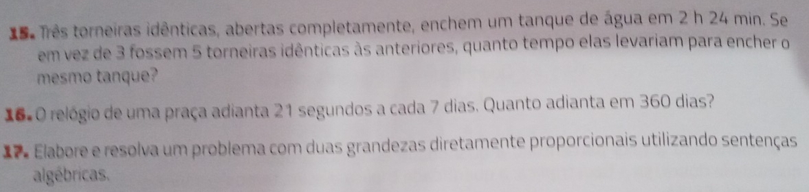 êês Três torneiras idênticas, abertas completamente, enchem um tanque de água em 2 h 24 min. Se 
em vez de 3 fossem 5 torneiras idênticas às anteriores, quanto tempo elas levariam para encher o 
mesmo tanque? 
16=O relógio de uma praça adianta 21 segundos a cada 7 dias. Quanto adianta em 360 dias? 
= = Elabore e resolva um problema com duas grandezas diretamente proporcionais utilizando sentenças 
algébricas.