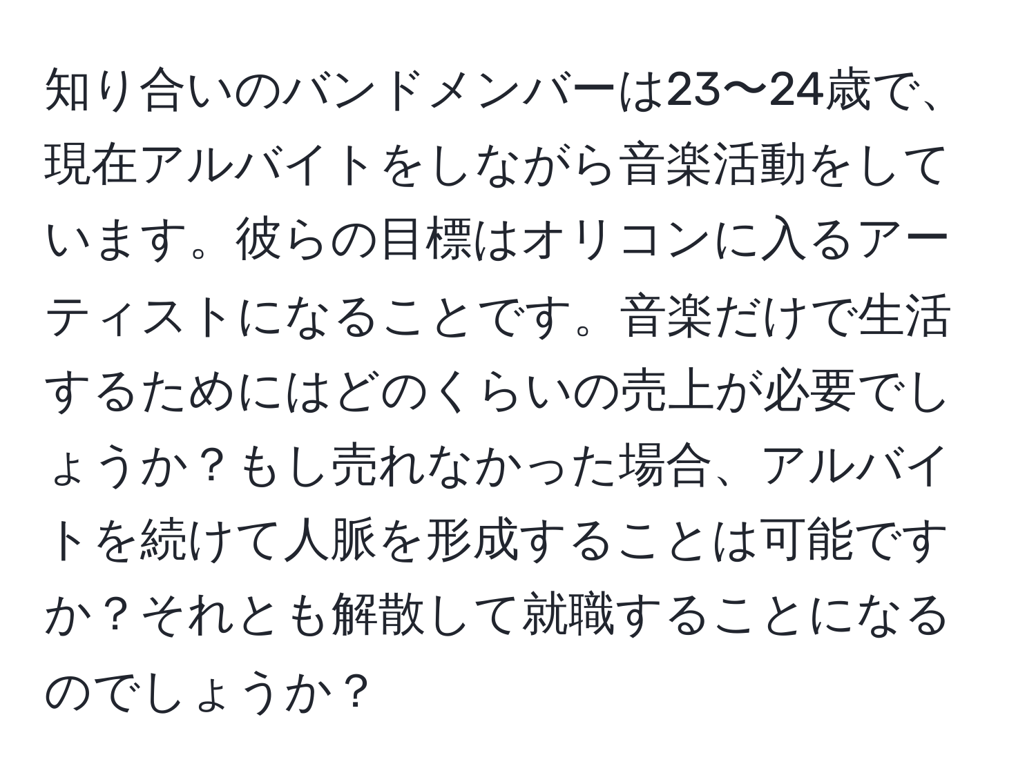 知り合いのバンドメンバーは23〜24歳で、現在アルバイトをしながら音楽活動をしています。彼らの目標はオリコンに入るアーティストになることです。音楽だけで生活するためにはどのくらいの売上が必要でしょうか？もし売れなかった場合、アルバイトを続けて人脈を形成することは可能ですか？それとも解散して就職することになるのでしょうか？