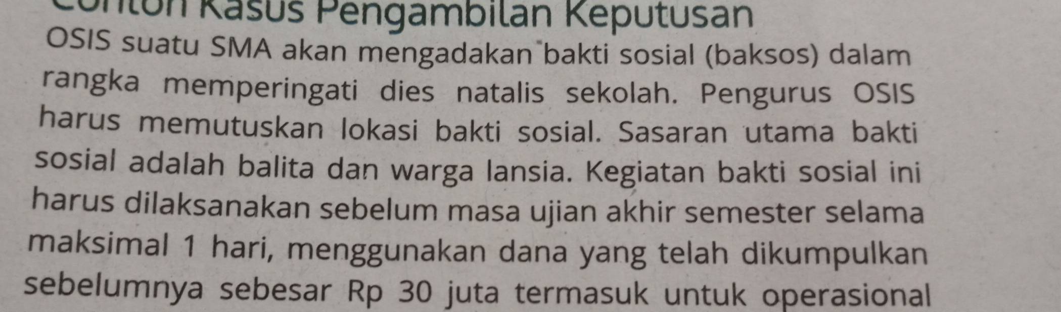 Unlón Kašús Pengambilan Keputusan 
OSIS suatu SMA akan mengadakan bakti sosial (baksos) dalam 
rangka memperingati dies natalis sekolah. Pengurus OSIS 
harus memutuskan lokasi bakti sosial. Sasaran utama bakti 
sosial adalah balita dan warga lansia. Kegiatan bakti sosial ini 
harus dilaksanakan sebelum masa ujian akhir semester selama 
maksimal 1 hari, menggunakan dana yang telah dikumpulkan 
sebelumnya sebesar Rp 30 juta termasuk untuk operasional