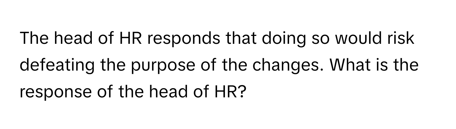 The head of HR responds that doing so would risk defeating the purpose of the changes. What is the response of the head of HR?