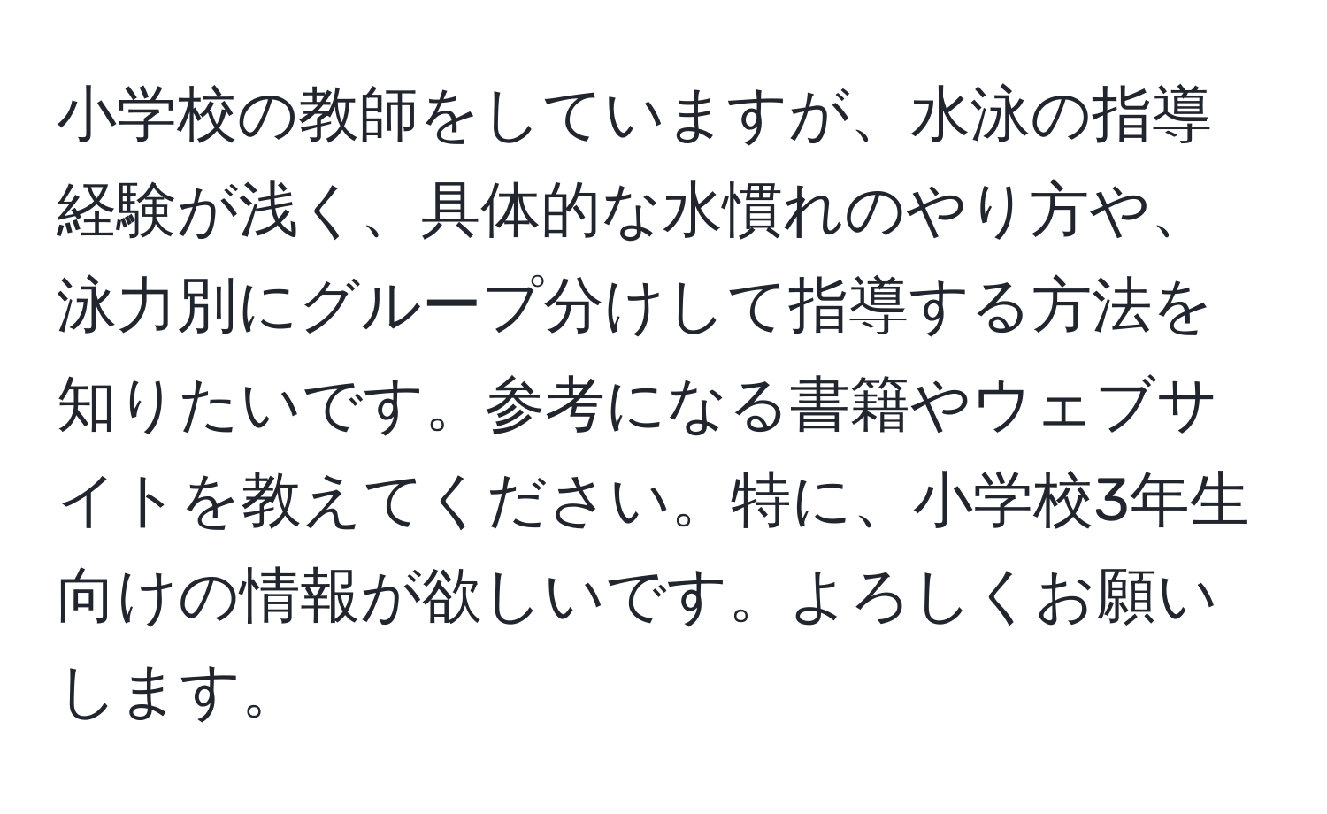 小学校の教師をしていますが、水泳の指導経験が浅く、具体的な水慣れのやり方や、泳力別にグループ分けして指導する方法を知りたいです。参考になる書籍やウェブサイトを教えてください。特に、小学校3年生向けの情報が欲しいです。よろしくお願いします。