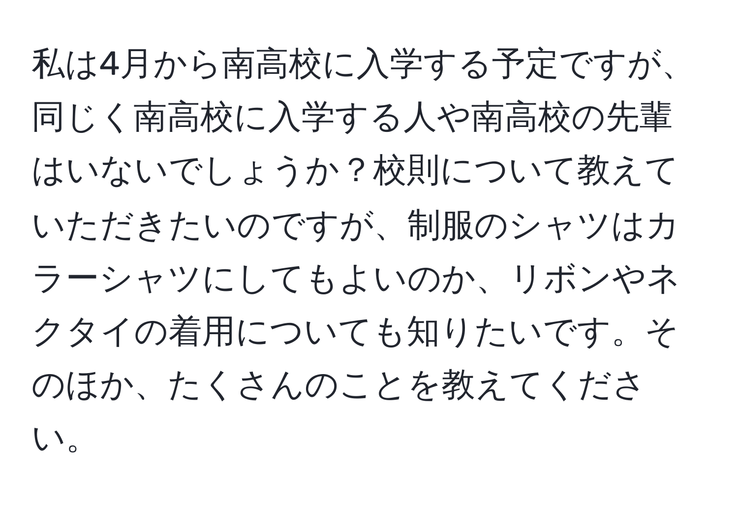 私は4月から南高校に入学する予定ですが、同じく南高校に入学する人や南高校の先輩はいないでしょうか？校則について教えていただきたいのですが、制服のシャツはカラーシャツにしてもよいのか、リボンやネクタイの着用についても知りたいです。そのほか、たくさんのことを教えてください。