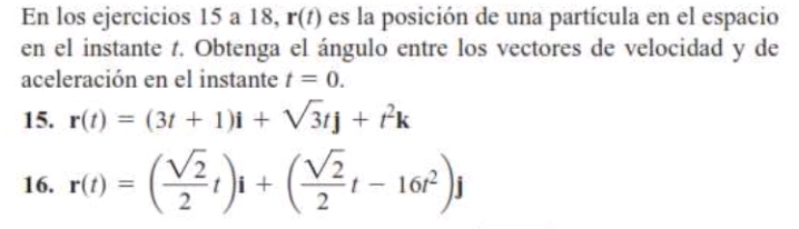 En los ejercicios 15 a 18, r(t) es la posición de una partícula en el espacio 
en el instante t. Obtenga el ángulo entre los vectores de velocidad y de 
aceleración en el instante t=0. 
15. r(t)=(3t+1)i+sqrt(3)tj+t^2k
16. r(t)=( sqrt(2)/2 t)i+( sqrt(2)/2 t-16t^2)j