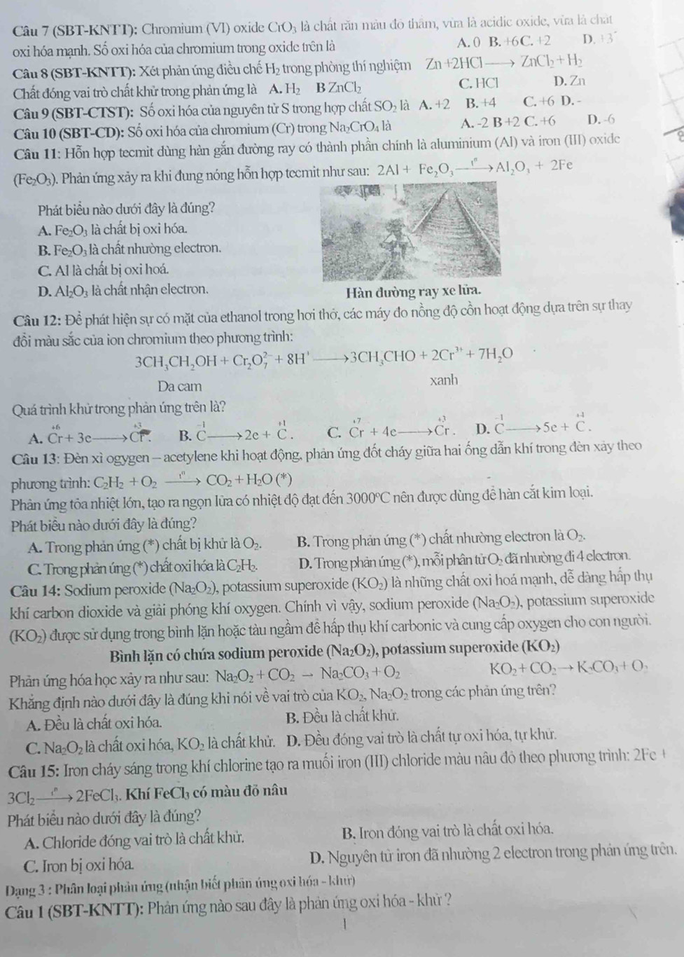 (SBT-KNTT): Chromium (Vl) oxide CrO_3 à là chất răn màu đô thầm, vừa là acidic oxide, vừa là chất
oxi hóa mạnh. Số oxi hóa của chromium trong oxide trên là
A. 0B.+6C.+2 D. +3^-
Câu 8 (SBT-KNTT): Xét phản ứng điều chế H_2 trong phòng thí nghiệm Zn+2HClto ZnCl_2+H_2
Chất đóng vai trò chất khử trong phản ứng là A.H_2 BZnCl_2
C. HCl D. Zn
Câu 9 (SBT-CTST): Số oxi hóa của nguyên tử S trong hợp chất SO_2 là A.+2 B. +4 C. +6D.
Câu 10 (SBT-CD): Số oxi hóa của chromium (Cr) trong Na a_2CrO_4l_ A. -2B+2C.+6 D. -6
Câu 11: Hỗn hợp tecmit dùng hàn gắn đường ray có thành phần chính là aluminium (Al) và iron (III) oxide
(Fe₂O₃). Phản ứng xảy ra khi đung nóng hỗn hợp tecmit như sau: 2Al+Fe_2O_3to Al_2O_3+2Fe
Phát biểu nào dưới đây là đúng?
A. Fe_2O_3 là chất bị oxi hóa.
B. Fe_2O_3 là chất nhường electron.
C. Al là chất bị oxi hoá.
D. Al_2O_3 à chất nhận electron.
Hàn đường ray xe lửa.
Câu 12: Dhat hat e phát hiện sự có mặt của ethanol trong hơi thớ, các máy đo nồng độ cồn hoạt động dựa trên sự thay
đỗi màu sắc của ion chromium theo phương trình:
3CH_3CH_2OH+Cr_2O_7^((2-)+8H^+)to 3CH_3CHO+2Cr^(3+)+7H_2O
Da cam xanh
Quá trình khử trong phản úng trên là?
A. beginarrayr +6 Cr+3cendarray Coverline overline T. B. ^-1Cto 2e+C. C. Cr Crendarray beginarrayr +3 Cr+4eto Cr. D. ^-1Cto 5e+C.
Câu 13: Đèn xì ogygen - acetylene khi hoạt động, phản úng đốt cháy giữa hai ống dẫn khí trong đèn xảy theo
phương trình: C_2H_2+O_2xrightarrow i^nCO_2+H_2O(*)
Phản ứng tỏa nhiệt lớn, tạo ra ngọn lữa có nhiệt độ đạt đến 3000°C nên được dùng đề hàn cắt kim loại.
Phát biểu nào dưới đây là đúng?
A. Trong phản ứng (*) chất bị khử là O_2. B. Trong phản ứng (*) chất nhường electron là O_2.
C. Trong phản úng (*) chất oxi hóa là C₂H.  D. Trong phản úng (*), mỗi phân tử C H đã nhường đi 4 electron.
Câu 14: Sodium peroxide ( (Na_2O_2) ,  potassium superoxide (KO_2) là những chất oxi hoá mạnh, dễ dàng hấp thụ
khí carbon dioxide và giải phóng khí oxygen. Chính vì vậy, sodium peroxide (Na_2O_2) , potassium superoxide
(KO_2) được sử dụng trong bình lặn hoặc tàu ngầm đề hấp thụ khí carbonic và cung cấp oxygen cho con người.
Bình lặn có chúa sodium peroxide (Na_2O_2) , potassium superoxide (KO_2)
Phản ứng hóa học xảy ra như sau: Na_2O_2+CO_2to Na_2CO_3+O_2 KO_2+CO_2to K_2CO_3+O_2
Khăng định nào dưới đây là đúng khi nói về vai trò của KO_2,Na_2O_2 trong các phản ứng trên?
A. Đều là chất oxi hóa. B. Đều là chất khử.
C. Na_2O_2 là chất oxi hóa, KO_2 là chất khử. D. Đều đóng vai trò là chất tự oxi hóa, tự khử.
Câu 15: Iron cháy sáng trong khí chlorine tạo ra muối iron (III) chloride màu nâu đô theo phương trình: 2Fe
3Cl_2to 2FeCl_3. Khí 1 FeCl_3 có màu đỗ nâu
Phát biểu nào dưới đây là đúng?
A. Chloride đóng vai trò là chất khủ. B. Iron đóng vai trò là chất oxi hóa.
C. Iron bị oxi hóa. D. Nguyên từ iron đã nhường 2 electron trong phản ứng trên.
Dạng 3 : Phân loại phản ứng (nhận biết phân úng oxi hóa - kh)
Câu 1 (SBT-KNTT): Phản ứng nào sau đây là phản ứng oxỉ hóa - khử ?