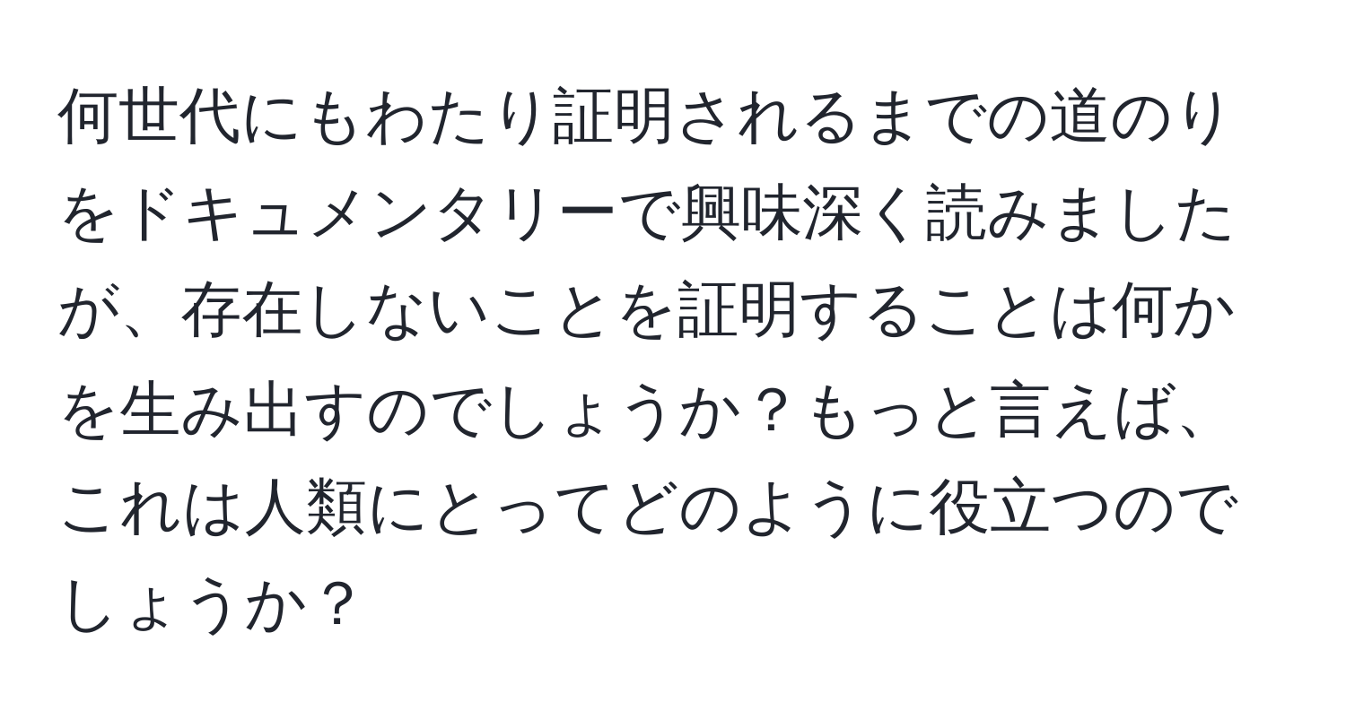 何世代にもわたり証明されるまでの道のりをドキュメンタリーで興味深く読みましたが、存在しないことを証明することは何かを生み出すのでしょうか？もっと言えば、これは人類にとってどのように役立つのでしょうか？