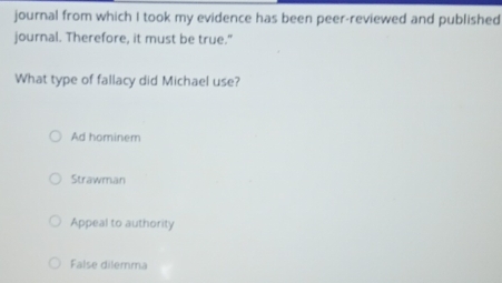 journal from which I took my evidence has been peer-reviewed and published
journal. Therefore, it must be true."
What type of fallacy did Michael use?
Ad hominem
Strawman
Appeal to authority
False dilemma