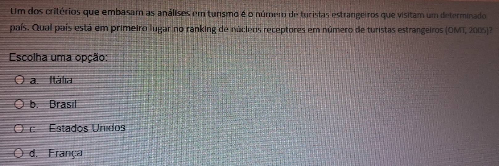 Um dos critérios que embasam as análises em turismo é o número de turistas estrangeiros que visitam um determinado
país. Qual país está em primeiro lugar no ranking de núcleos receptores em número de turistas estrangeiros (OMT, 2005)?
Escolha uma opção:
a. Itália
b. Brasil
c. Estados Unidos
d. França