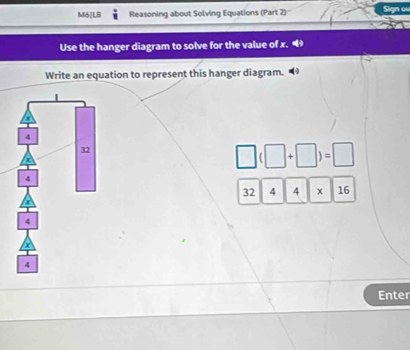 M6[LS Reasoning about Solving Equations (Part 2) Sign o 
Use the hanger diagram to solve for the value of x. 
Write an equation to represent this hanger diagram.
□ (□ +□ )=□
32 4 4* 16
Enter