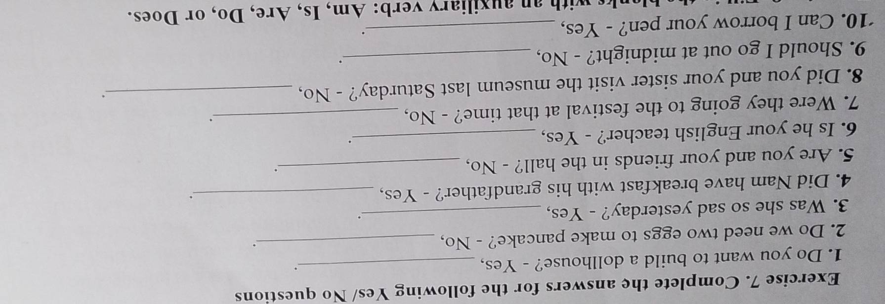 Complete the answers for the following Yes/ No questions 
1. Do you want to build a dollhouse? - Yes,_ 
. 
2. Do we need two eggs to make pancake? - No,_ 
. 
3. Was she so sad yesterday? - Yes,_ 
. 
4. Did Nam have breakfast with his grandfather? - Yes,_ 
5. Are you and your friends in the hall? - No,_ 
。 
6. Is he your English teacher? - Yes,_ 
. 
7. Were they going to the festival at that time? - No,_ 
. 
8. Did you and your sister visit the museum last Saturday? - No,_ 
9. Should I go out at midnight? - No,_ 
. 
‘10. Can I borrow your pen? - Yes,_ 
n au xiliary verb: Am, Is, Are, Do, or Does.