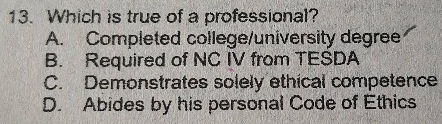 Which is true of a professional?
A. Completed college/university degree
B. Required of NC IV from TESDA
C. Demonstrates solely ethical competence
D. Abides by his personal Code of Ethics