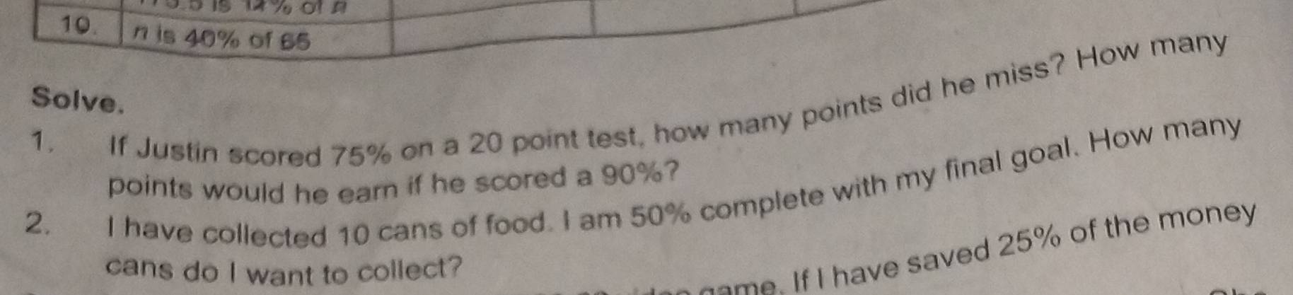 is 40% of 65
Solve. 
1. If Justin scored 75% on a 20 point test, how many points did he miss? How many 
points would he earn if he scored a 90%? 
I have collected 10 cans of food. I am 50% complete with my final goal. How many 
2. 
cans do I want to collect? 
ame. If I have saved 25% of the money