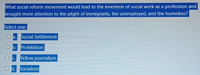 What social reform movement would lead to the invention of social work as a profession and
brought more attention to the plight of immigrants, the unemployed, and the homeless?
Select one:
a. Social Settlement
b. Prohibition
C. Yellow journalism

d. Socialism