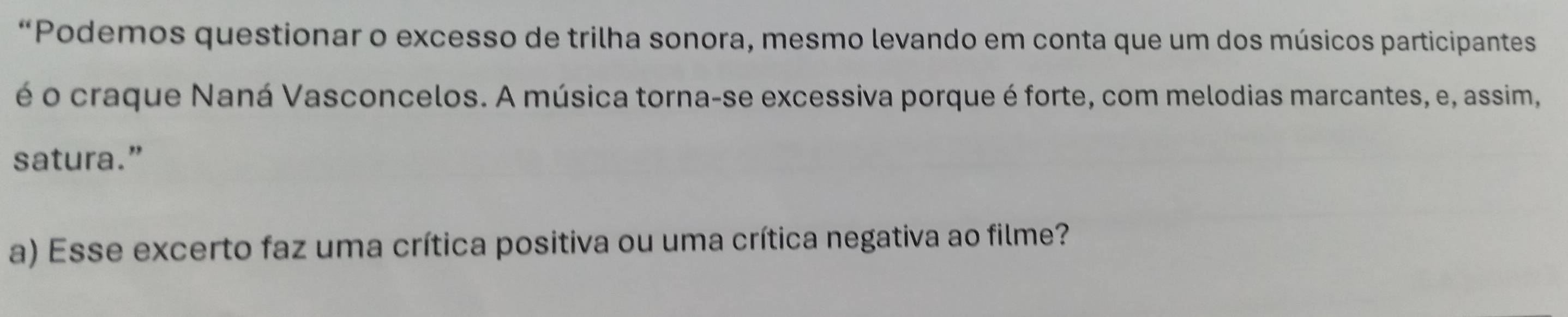 “Podemos questionar o excesso de trilha sonora, mesmo levando em conta que um dos músicos participantes 
é o craque Naná Vasconcelos. A música torna-se excessiva porque é forte, com melodias marcantes, e, assim, 
satura.” 
a) Esse excerto faz uma crítica positiva ou uma crítica negativa ao filme?