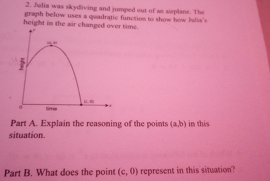 Julia was skydiving and jumped out of an airplane. The
graph below uses a quadratic function to show how Julia`s
height in the air changr time.
Part A. Explain the reasoning of the points (a,b) in this
situation.
Part B. What does the point (c,0) represent in this situation?