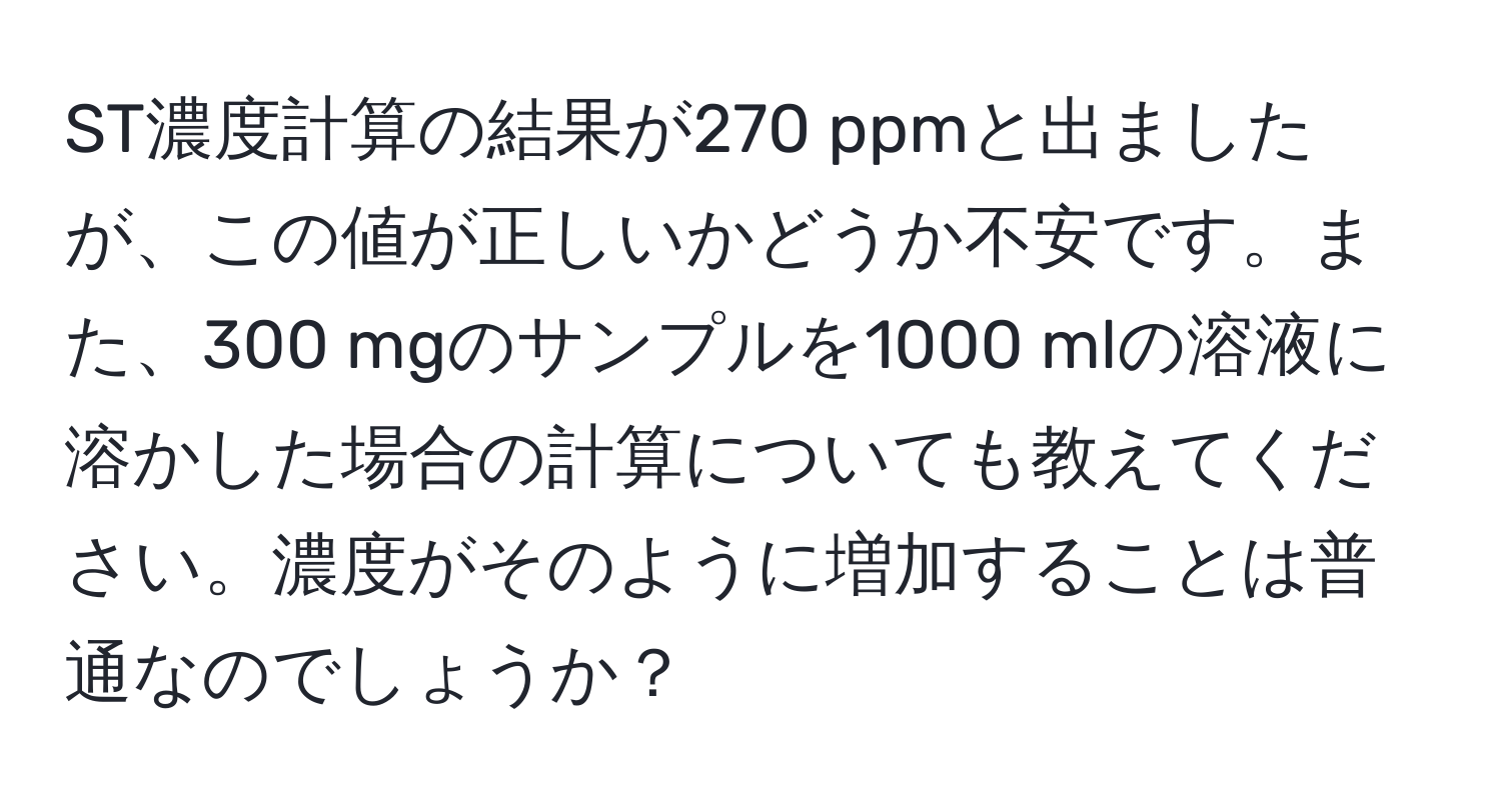 ST濃度計算の結果が270 ppmと出ましたが、この値が正しいかどうか不安です。また、300 mgのサンプルを1000 mlの溶液に溶かした場合の計算についても教えてください。濃度がそのように増加することは普通なのでしょうか？