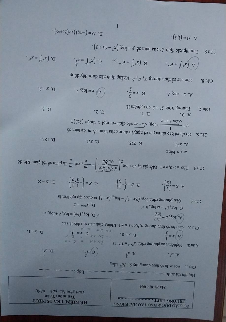 Lớp :_
Câu 1. Với a là số thực dương tùy ý, sqrt(a^3) bằng
A. a^6.
B. a^(frac 3)2. a^(frac 2)3. a^(frac 1)6.
C.
D.
Câu 2. Nghiệm của phương trình 3^(2x+1)=3^(2-x) là
A. x= 1/3 .
B. x=0.
C. x=-1.
D. x=1.
Câu 3. Cho ba số thực dương a,b, c và a!= 1 Khẳng định nào sau đây là sai:
A. log _ab= ln a/ln b . B. log _a(bc)=log _ab+log _ac.
C. log _ab^a=alpha log _ab.
D. a^(log _a)b=b
Câu 4.  Giải phương trình log _3(7x-1)^2=log _sqrt(3)(x-3) ta được tập nghiệm là
A. S=  1/2  . B. S= - 1/3  . C. S= - 1/3 ; 1/2  . D. S=varnothing .
Câu 5. Cho a>0,a!= 1. Biết giá trị của log _ 1/a ( a^3sqrt[3](a^2)sqrt[5](a^3)/sqrt(a)sqrt[4](a) )=- m/n  , với  m/n  là phân số tối giản, Khi đó
m+n bằng
A. 231. B. 275 . C. 271 . D. 185 .
Câu 6. Có tất cả bao nhiêu giá trị nguyên dương của tham số m để hàm số
y= 1/sqrt(2m+1-x) +log _3sqrt(x-m) xác định với mọi x thuộc (2;3) ?
A. 0 . B. 1. C. 2 .
Câu 7. Phương trình 2^x=3 có nghiệm là D. 3 .
A. x=log _32. B. x= 3/2 .
x=log _23. D. x=3.
Câu 8. Cho các số thực dương x , a, b. Khẳng định nào dưới đây đúng
A. (x^a)^b=x^(ab). B. (x^a)^b=x^(a+b)· x C. (x^a)^b=x^(frac b)a. D. (x^a)^b=x^(a^b).
Câu 9. Tìm tập xác định D của hàm số y=log _3(x^2-4x+3).
A. D=(1;3).
B. D=(-∈fty ;1)∪ (3;+∈fty ).