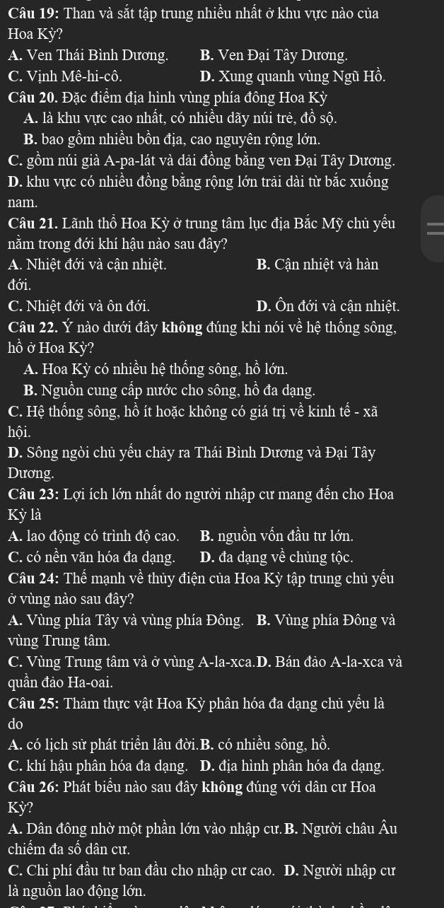 Than và sắt tập trung nhiều nhất ở khu vực nào của
Hoa Kỳ?
A. Ven Thái Bình Dương. B. Ven Đại Tây Dương.
C. Vịnh Mê-hi-cô. D. Xung quanh vùng Ngũ Hồ.
Câu 20. Đặc điểm địa hình vùng phía đông Hoa Kỳ
A. là khu vực cao nhất, có nhiều dãy núi trẻ, đồ sộ.
B. bao gồm nhiều bồn địa, cao nguyên rộng lớn.
C. gồm núi già A-pa-lát và dải đồng bằng ven Đại Tây Dương.
D. khu vực có nhiều đồng bằng rộng lớn trải dài từ bắc xuống
nam.
Câu 21. Lãnh thổ Hoa Kỳ ở trung tâm lục địa Bắc Mỹ chủ yếu
nằm trong đới khí hậu nào sau đây?
A. Nhiệt đới và cận nhiệt. B. Cận nhiệt và hàn
đới.
C. Nhiệt đới và ôn đới. D. Ôn đới và cận nhiệt.
Câu 22. Ý nào dưới đây không đúng khi nói về hệ thống sông,
hồ ở Hoa Kỳ?
A. Hoa Kỳ có nhiều hệ thống sông, hồ lớn.
B. Nguồn cung cấp nước cho sông, hồ đa dạng.
C. Hệ thống sông, hồ ít hoặc không có giá trị về kinh tế - xã
hội.
D. Sông ngòi chủ yếu chảy ra Thái Bình Dương và Đại Tây
Dương.
Câu 23: Lợi ích lớn nhất do người nhập cư mang đến cho Hoa
Kỳ là
A. lao động có trình độ cao. B. nguồn vốn đầu tư lớn.
C. có nền văn hóa đa dạng. D. đa dạng về chủng tộc.
Câu 24: Thể mạnh về thủy điện của Hoa Kỳ tập trung chủ yếu
ở vùng nào sau đây?
A. Vùng phía Tây và vùng phía Đông. B. Vùng phía Đông và
vùng Trung tâm.
C. Vùng Trung tâm và ở vùng A-la-xca.D. Bán đảo A-la-xca và
quần đảo Ha-oai.
Câu 25: Thảm thực vật Hoa Kỳ phân hóa đa dạng chủ yếu là
do
A. có lịch sử phát triển lâu đời.B. có nhiều sông, hồ.
C. khí hậu phân hóa đa dạng. D. địa hình phân hóa đa dạng.
Câu 26: Phát biều nào sau đây không đúng với dân cư Hoa
Kỳ?
A. Dân đông nhờ một phần lớn vào nhập cư. B. Người châu Âu
chiếm đa số dân cư.
C. Chi phí đầu tư ban đầu cho nhập cư cao. D. Người nhập cư
là nguồn lao động lớn.