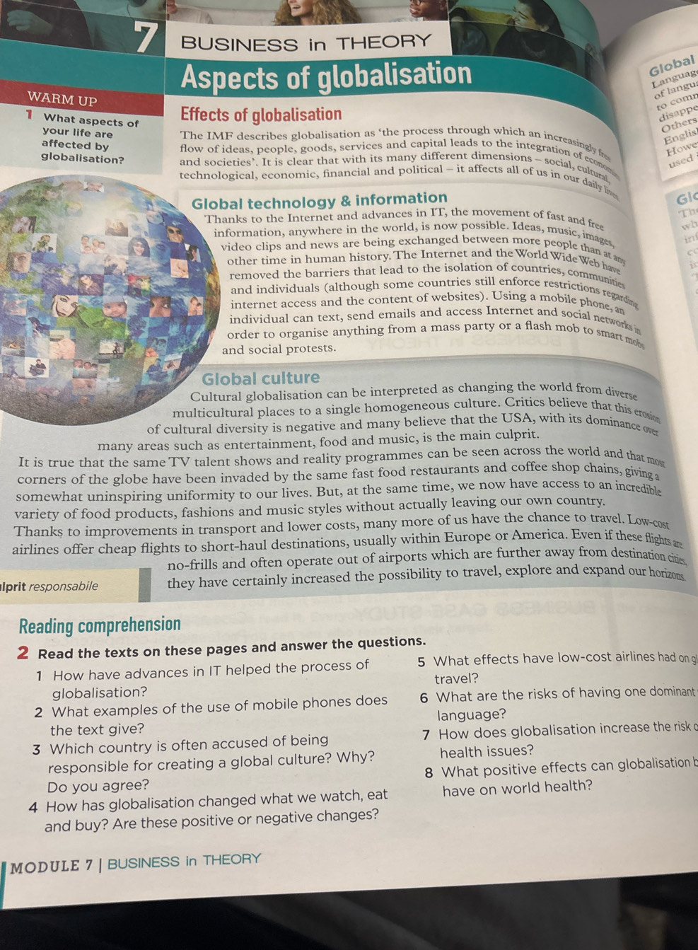BUSINESS in THEORY
Aspects of globalisation
Global
Languag
WARM UP
of langu:
to comn
1 What aspects of
Effects of globalisation
disappe
Others
Englis
your life are The IMF describes globalisation as ‘the process through which an increasingly fr Howe
affected by flow of ideas, people, goods, services and capital leads to the integration of econom
used 
globalisation? and societies’. It is clear that with its many different dimensions - social, cultural
cal, economic, financial and political - it affects all of us in our daily live
l technology & information
Gl
Th
s to the Internet and advances in IT, the movement of fast and free
wh
mation, anywhere in the world, is now possible. Ideas, music, images. in
eo clips and news are being exchanged between more people than at am C
her time in human history. The Internet and the World WideWeb have i
emoved the barriers that lead to the isolation of countries, communitie
nd individuals (although some countries still enforce restrictions regardin
ternet access and the content of websites). Using a mobile phone, an
ndividual can text, send emails and access Internet and social networks in
der to organise anything from a mass party or a flash mob to smart mob 
d social protests.
al culture
l globalisation can be interpreted as changing the world from diverse
ral places to a single homogeneous culture. Critics believe that this erosion
rsity is negative and many believe that the USA, with its dominance over
many areas such as entertainment, food and music, is the main culprit.
It is true that the same TV talent shows and reality programmes can be seen across the world and that mos
corners of the globe have been invaded by the same fast food restaurants and coffee shop chains, giving a
somewhat uninspiring uniformity to our lives. But, at the same time, we now have access to an incredible
variety of food products, fashions and music styles without actually leaving our own country.
Thanks to improvements in transport and lower costs, many more of us have the chance to travel. Low-cost
airlines offer cheap flights to short-haul destinations, usually within Europe or America. Even if these flights ar
no-frills and often operate out of airports which are further away from destination cities
lprit responsabile they have certainly increased the possibility to travel, explore and expand our horizons
Reading comprehension
2 Read the texts on these pages and answer the questions.
1 How have advances in IT helped the process of 5 What effects have low-cost airlines had on gi
globalisation? travel?
2 What examples of the use of mobile phones does 6 What are the risks of having one dominant
the text give? language?
3 Which country is often accused of being 7 How does globalisation increase the risk o
responsible for creating a global culture? Why? health issues?
Do you agree? 8 What positive effects can globalisation b
4 How has globalisation changed what we watch, eat have on world health?
and buy? Are these positive or negative changes?
MODULE 7 | BUSINESS in THEORY