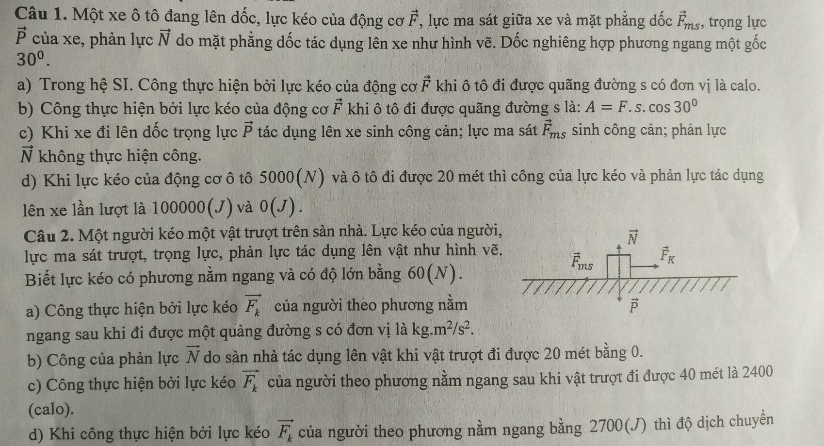 Một xe ô tô đang lên dốc, lực kéo của động cơ vector F , lực ma sát giữa xe và mặt phẳng dốc vector F_ms , trọng lực
vector P của xe, phản lực vector N do mặt phẳng dốc tác dụng lên xe như hình vẽ. Dốc nghiêng hợp phương ngang một gốc
30^0.
a) Trong hệ SI. Công thực hiện bởi lực kéo của động cơ vector F khi ô tô đi được quãng đường s có đơn vị là calo.
b) Công thực hiện bởi lực kéo của động cơ vector F khi ô tô đi được quãng đường s là: A=F.s.cos 30°
c) Khi xe đi lên dốc trọng lực vector P tác dụng lên xe sinh công cản; lực ma sát vector F_ms sinh công cản; phản lực
vector nI không thực hiện công.
d) Khi lực kéo của động cơ ô tô 5000(N) và ô tô đi được 20 mét thì công của lực kéo và phản lực tác dụng
lên xe lần lượt là 100000(J) và 0(J).
Câu 2. Một người kéo một vật trượt trên sàn nhà. Lực kéo của người
lực ma sát trượt, trọng lực, phản lực tác dụng lên vật như hình vẽ
Biết lực kéo có phương nằm ngang và có độ lớn bằng 60(N).
a) Công thực hiện bởi lực kéo vector F_k của người theo phương nằm
ngang sau khi đi được một quảng đường s có đơn vị là kg.m^2/s^2.
b) Công của phản lực vector N do sàn nhà tác dụng lên vật khi vật trượt đi được 20 mét bằng 0.
c) Công thực hiện bởi lực kéo vector F_k của người theo phương nằm ngang sau khi vật trượt đi được 40 mét là 2400
(calo).
d) Khi công thực hiện bởi lực kéo vector F_k của người theo phương nằm ngang bằng 2700(J) thì độ dịch chuyền