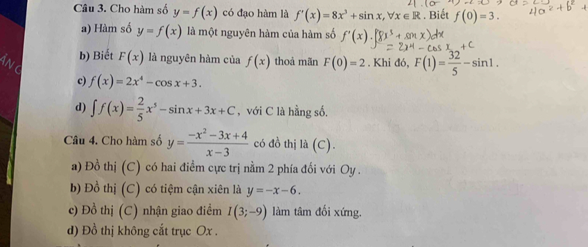 Cho hàm số y=f(x) có đạo hàm là f'(x)=8x^3+sin x, forall x∈ R. Biết f(0)=3
a) Hàm số y=f(x) là một nguyên hàm của hàm số f'(x).
b) Biết F(x) là nguyên hàm của f(x) thoả mãn F(0)=2. Khi đó, F(1)= 32/5 -sin 1.
c) f(x)=2x^4-cos x+3.
d) ∈t f(x)= 2/5 x^5-sin x+3x+C , với C là hằng số.
Câu 4. Cho hàm số y= (-x^2-3x+4)/x-3  có đồ thị là (C).
a) Đồ thị (C) có hai điểm cực trị nằm 2 phía đối với Oy .
b) Đồ thị (C) có tiệm cận xiên là y=-x-6.
c) Đồ thị (C) nhận giao điểm I(3;-9) làm tâm đối xứng.
d) Đồ thị không cắt trục Ox.