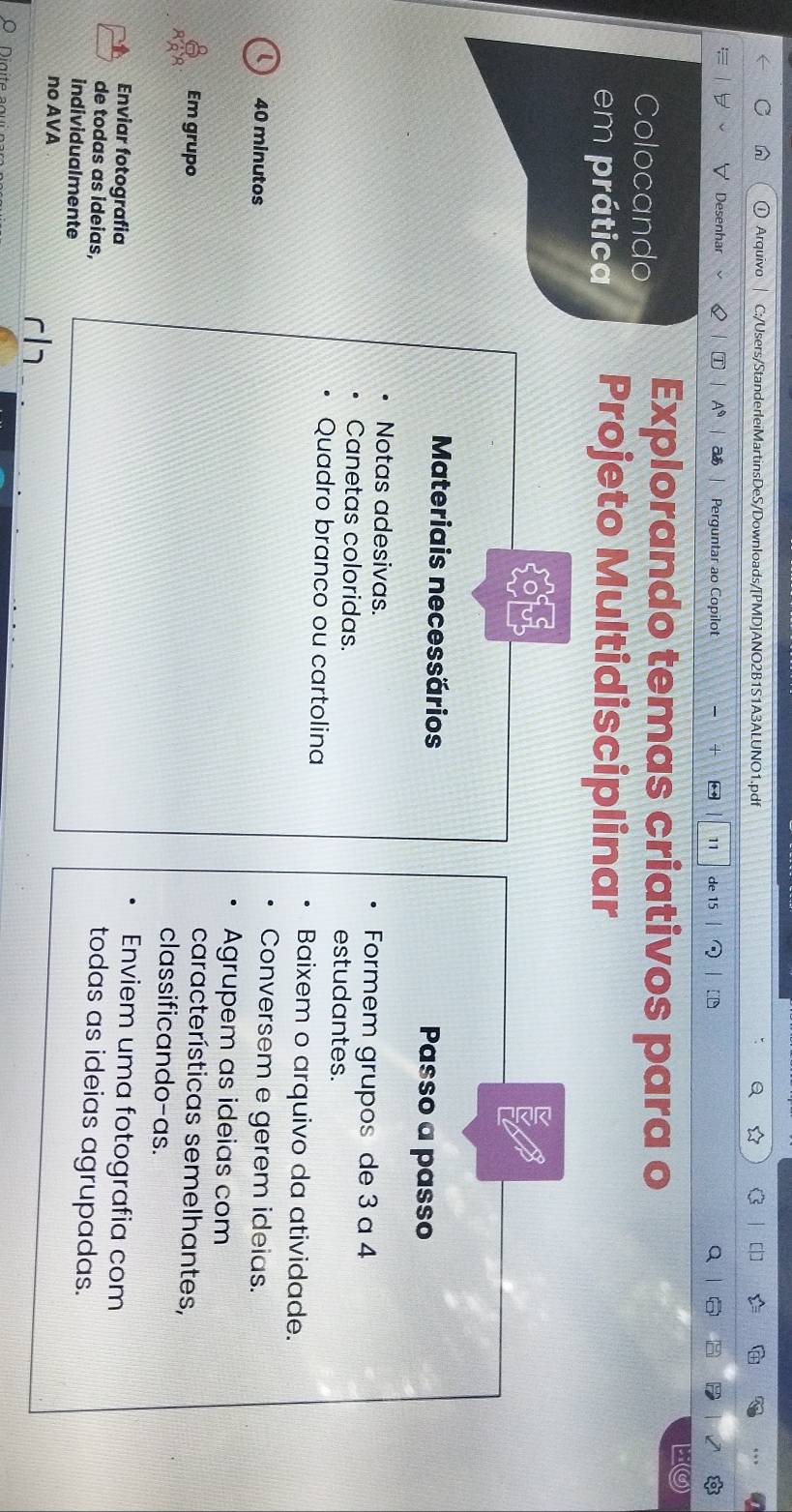 Arquivo C:/Users/StanderleiMartinsDeS/Downloads/[PMD]ANO2B1S1A3ALUNO1.pdf 
Desenhar T A as Perguntar ao Copilot ** 11 de 15 a 
Colocando Explorando temas criativos para o 
em prática Projeto Multidisciplinar 
Materiais necessários Passo a passo 
Notas adesivas. Formem grupos de 3 a 4
Canetas coloridas. estudantes. 
Quadro branco ou cartolina Baixem o arquivo da atividade. 
( 40 minutos 
Conversem e gerem ideias. 
Agrupem as ideias com 
características semelhantes, 
Em grupo classificando-as. 
Enviar fotografia 
Enviem uma fotografia com 
de todas as ideias, 
todas as ideias agrupadas. 
individualmente 
no AVA 
r|1