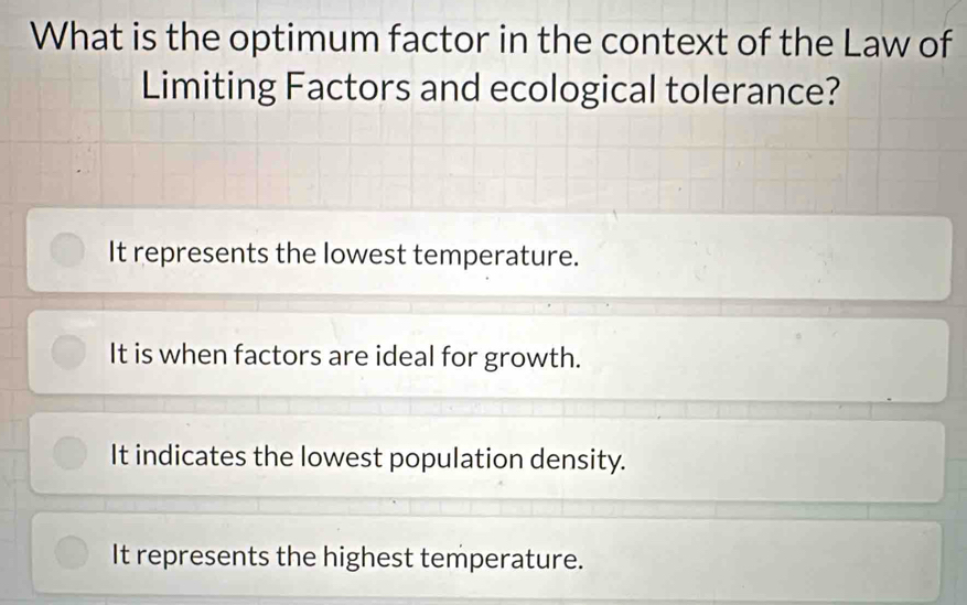 What is the optimum factor in the context of the Law of
Limiting Factors and ecological tolerance?
It represents the lowest temperature.
It is when factors are ideal for growth.
It indicates the lowest population density.
It represents the highest temperature.