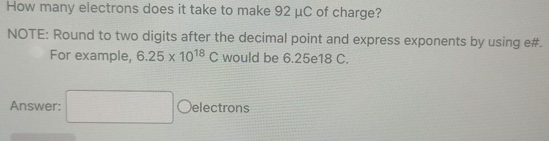 How many electrons does it take to make 92 μC of charge? 
NOTE: Round to two digits after the decimal point and express exponents by using e#. 
For example, 6.25* 10^(18)C would be 6.25e18 C. 
Answer: electrons 
□ 