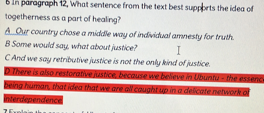 In paragraph 12, What sentence from the text best supports the idea of
togetherness as a part of healing?
A Our country chose a middle way of individual amnesty for truth.
B Some would say, what about justice?
C And we say retributive justice is not the only kind of justice.
D There is also restorative justice, because we believe in Ubuntu - the essenc
being human, that idea that we are all caught up in a delicate network of
interdependence.