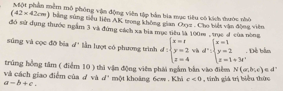 Một phần mềm mô phỏng vận động viên tập bắn bia mục tiêu có kích thước nhỏ
(42* 42cm) bằng súng tiểu liên AK trong không gian Oxyz. Cho biết vận động viên 
đó sử dụng thước ngắm 3 và đứng cách xa bia mục tiêu là 100m , trục đ của nòng 
súng và cọc đỡ bia d' lần lượt có phương trình d:beginarrayl x=t y=2 z=4endarray. và d':beginarrayl x=1 y=2 z=1+3tendarray.. Để bắn 
trúng hồng tâm ( điểm 10 ) thì vận động viên phải ngắm bắn vào điểm N(a;b;c)∈ d'
và cách giao điểm của đ và d' một khoảng 6cm. Khi c<0</tex> , tính giá trị biểu thức
a-b+c.