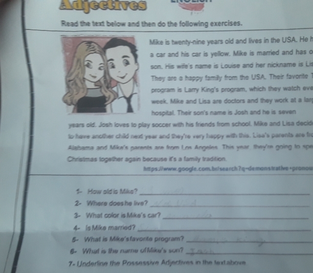 Adjectives 
Read the text below and then do the following exercises. 
Mike is twenty-nine years old and lives in the USA. He h 
a car and his car is yellow. Mike is married and has o 
son. His wiffe's name is Louise and her nickname is Lis 
They are a happy family from the USA. Their favorite 1
program is Larry King's program, which they watch eve 
week. Mike and Lisa are doctors and they work at a larg 
hospital. Their son's name is Josh and he is seven 
years old. Josh loves to play soccer with his friends from school. Mike and Lisa decid 
to have another child next year and they're very happy with this. Lisa's parents are fro 
Aialbama and Mike's parents are from Los Angeles. This year they're going to spe 
Chistimas together again because it's a familly tradition. 
https://www.google.com.br/search?q=demonstrative+pronou 
1- How old is Mike?_ 
2- Where does he live? 
_ 
3- What color is Mike's car?_ 
4- Is Mike married?_ 
5- What is Mike'sfavorite program?_ 
6- What is the name ofMike's son?_ 
7- Underline the Possessive Adjectives in the textabove