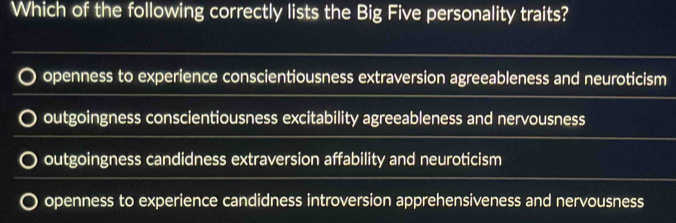 Which of the following correctly lists the Big Five personality traits?
openness to experience conscientiousness extraversion agreeableness and neuroticism
outgoingness conscientiousness excitability agreeableness and nervousness
outgoingness candidness extraversion affability and neuroticism
openness to experience candidness introversion apprehensiveness and nervousness