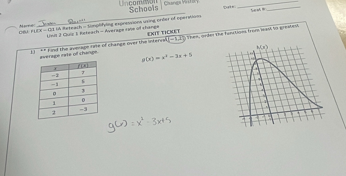 Uncommon Change History_
Schools Date:
OBJ: FLEX - Q1 IA Reteach - Simplifying expressions using order of operations Seat #
_
Name:
Unit 2 Quiz 1 Reteach - Average rate of change
EXIT TICKET
1) ** Find the average rate of change over the interval (-1,2]) Then, order the functions from least to greatest
h(x)
average rate of change.
g(x)=x^2-3x+5
11
10
3
2
a -1 9 2 ? 4