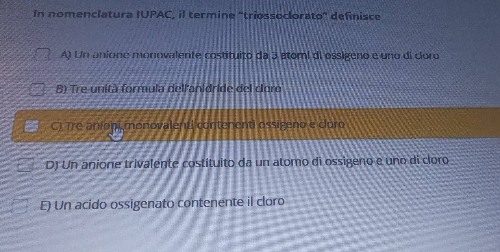 In nomenclatura IUPAC, il termine 'triossoclorato' definisce
A) Un anione monovalente costituito da 3 atomi di ossigeno e uno di cloro
B) Tre unità formula dell'anidride del cloro
C) Tre anioni monovalenti contenenti ossigeno e cloro
D) Un anione trivalente costituito da un atomo di ossigeno e uno di cloro
E) Un acido ossigenato contenente il cloro