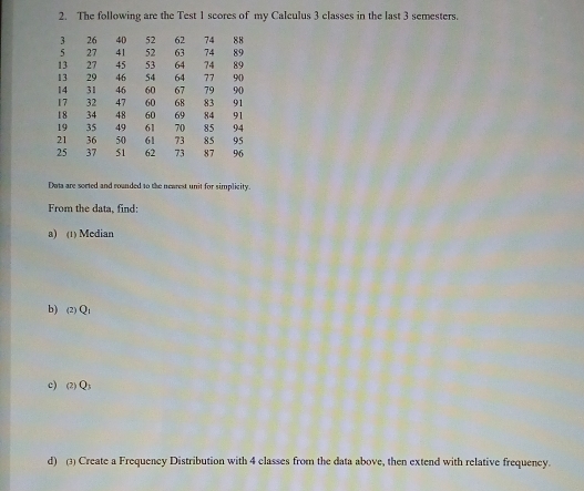 The following are the Test 1 scores of my Calculus 3 classes in the last 3 semesters.
3 26 40 52 62 74 88
5 27 41 52 63 74 89
13 27 45 53 64 74 89
13 29 46 54 64 77 9 ()
14 31 46 60 67 79 90
17 32 47 60 68 83 91
18 34 48 60 69 84 91
19 35 49 61 70 85 94
21 36 50 61 73 85 95
25 37 51 62 73 87 96
Daa are sorted and rounded to the newrest unit for simplicity 
From the data, find: 
a) (1) Median 
b) (2) Q1
c) (2) Qs
d) (3) Create a Frequency Distribution with 4 classes from the data above, then extend with relative frequency.