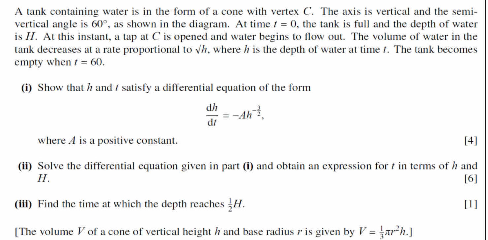 A tank containing water is in the form of a cone with vertex C. The axis is vertical and the semi- 
vertical angle is 60° , as shown in the diagram. At time t=0 , the tank is full and the depth of water 
is H. At this instant, a tap at C is opened and water begins to flow out. The volume of water in the 
tank decreases at a rate proportional to sqrt(h) , where h is the depth of water at time t. The tank becomes 
empty when t=60. 
(i) Show that h and t satisfy a differential equation of the form
 dh/dt =-Ah^(-frac 3)2, 
where A is a positive constant. [4] 
(ii) Solve the differential equation given in part (i) and obtain an expression for t in terms of h and
H. [6] 
(iii) Find the time at which the depth reaches  1/2 H. [1] 
[The volume V of a cone of vertical height h and base radius r is given by V= 1/3 π r^2h.]