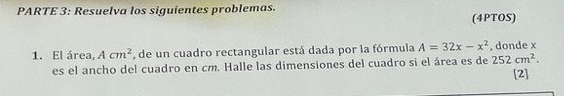 PARTE 3: Resuelva los siguientes problemas. (4PTOS) 
1. El área, Acm^2 , de un cuadro rectangular está dada por la fórmula A=32x-x^2. donde x
es el ancho del cuadro en cm. Halle las dimensiones del cuadro si el área es de 252cm^2. 
[2]