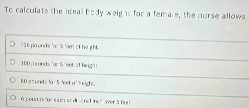 To calculate the ideal body weight for a female, the nurse allows
106 pounds for 5 feet of height.
100 pounds for 5 feet of height.
80 pounds for 5 feet of height.
6 pounds for each additional inch over 5 feet.