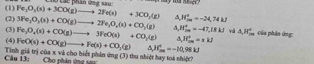 Chó Các phân ứng sau: t hay loa nmer 
(1) Fe_2O_3(s)+3CO(g)to 2Fe(s)+3CO_2(g) A H_(208)^0=-24,74kJ
(2) 
(3) 3Fe_2O_3(s)+CO(g)to 2Fe_3O_4(s)+CO_2(g)
(4) Fe_3O_4(s)+CO(g)to 3FeO(s)+CO_2(g) A. H_(2m)^0=-47,18kJ và △ _rH_(2m)° của phản ứng:
H_(250)°=xkJ
FeO(s)+CO(g)to Fe(s)+CO_2(g) △ _rH_(2m)°=-10,98kJ
Tinh giá trị của x và cho biết phân ứng (3) thu nhiệt hay toá nhiệt? 
Câu 13: Cho phản ứng sau: