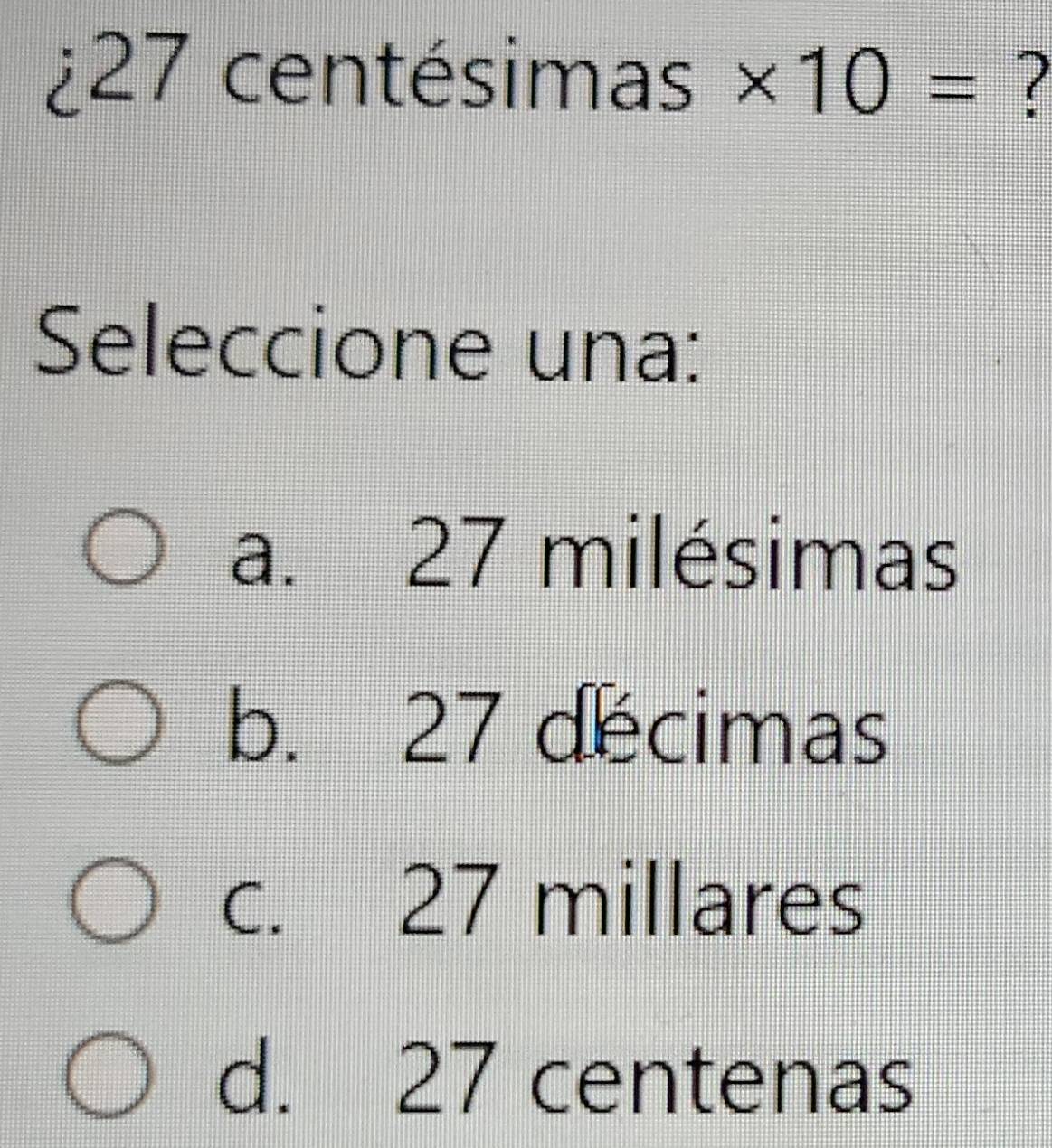 ¿ 27 centésimas * 10= ?
Seleccione una:
a. 27 milésimas
b. 27 decimas
c. 27 millares
d. 27 centenas