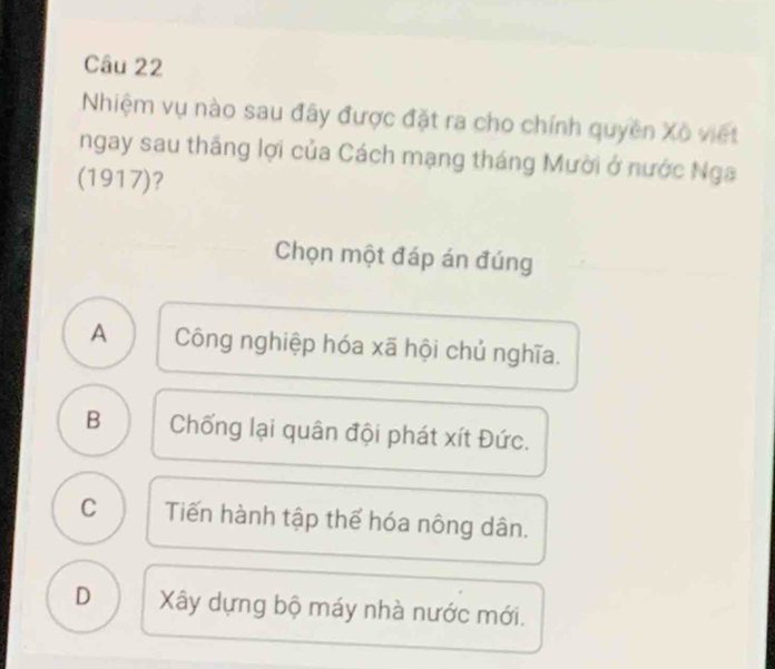 Nhiệm vụ nào sau đây được đặt ra cho chính quyền Xô viết
ngay sau thắng lợi của Cách mạng tháng Mười ở nước Nga
(1917)?
Chọn một đáp án đúng
A Công nghiệp hóa xã hội chủ nghĩa.
B Chống lại quân đội phát xít Đức.
C Tiến hành tập thể hóa nông dân.
D Xây dựng bộ máy nhà nước mới.